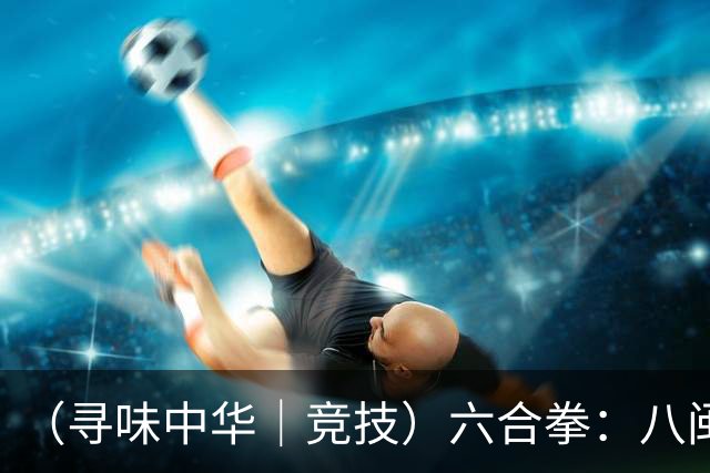 （寻味中华｜竞技）六合拳：八闽武脉内外相合传扬四海
